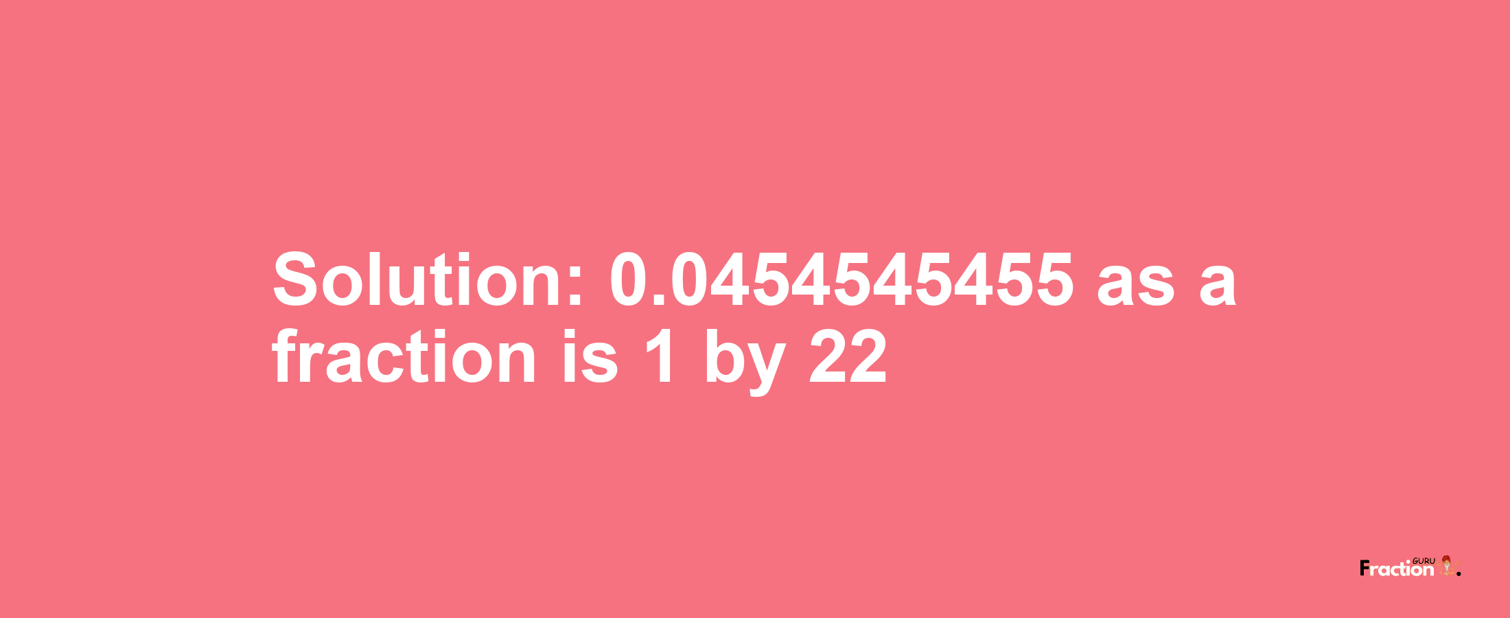 Solution:0.0454545455 as a fraction is 1/22